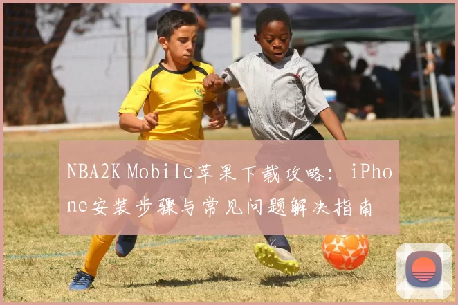 NBA2K Mobile苹果下载攻略：iPhone安装步骤与常见问题解决指南