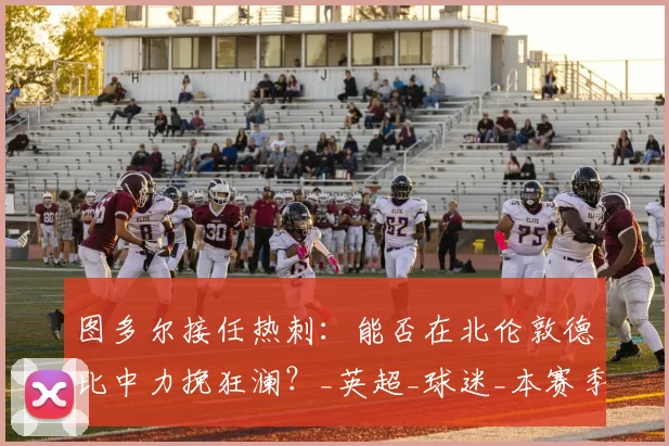 图多尔接任热刺：能否在北伦敦德比中力挽狂澜？_英超_球迷_本赛季