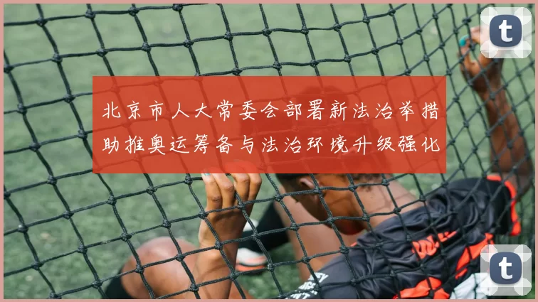 北京市人大常委会部署新法治举措助推奥运筹备与法治环境升级强化