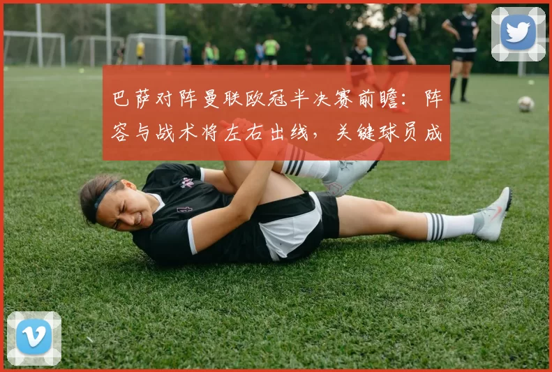 巴萨对阵曼联欧冠半决赛前瞻：阵容与战术将左右出线，关键球员成焦点