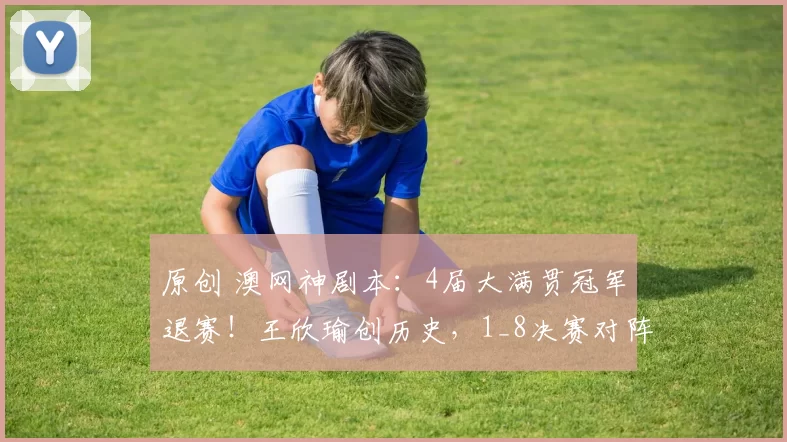 原创 澳网神剧本：4届大满贯冠军退赛！王欣瑜创历史，1_8决赛对阵如下