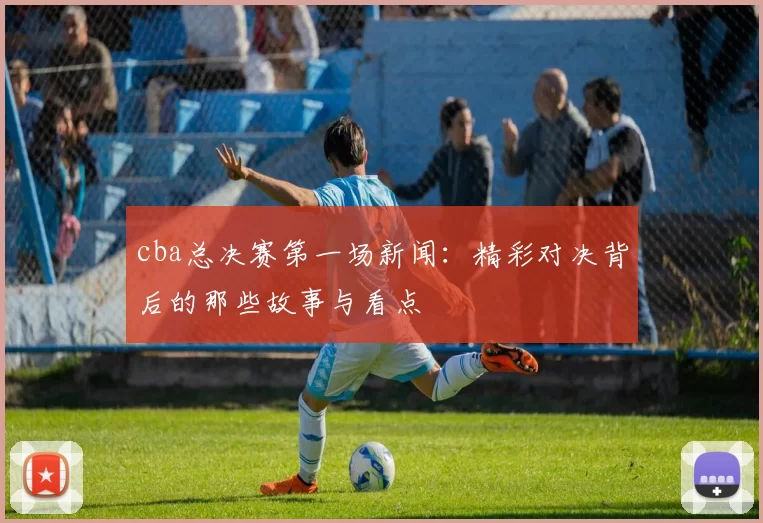 cba总决赛第一场新闻：精彩对决背后的那些故事与看点