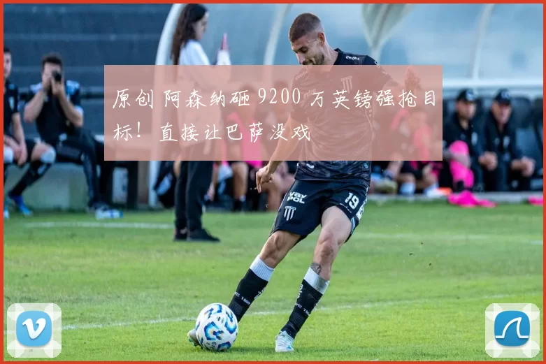 原创 阿森纳砸 9200 万英镑强抢目标！直接让巴萨没戏