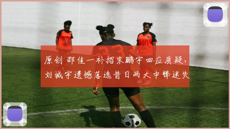 原创 邵佳一补招朱鹏宇回应质疑，刘诚宇遗憾落选昔日两大中锋迷失自我