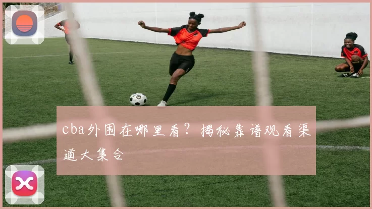 cba外围在哪里看？揭秘靠谱观看渠道大集合
