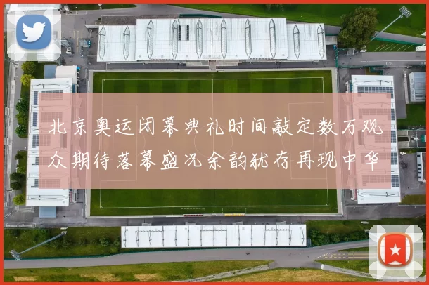 北京奥运闭幕典礼时间敲定数万观众期待落幕盛况余韵犹存再现中华风采