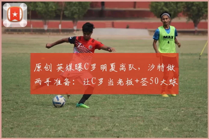 原创 英媒曝C罗明夏离队，沙特做两手准备：让C罗当老板+签50大球星