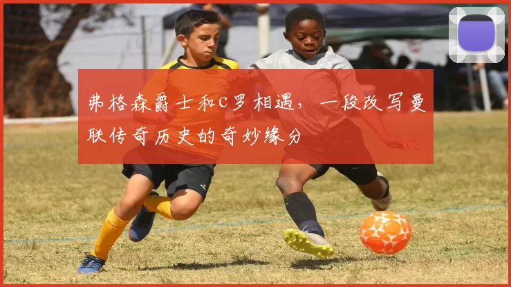 弗格森爵士和c罗相遇,一段改写曼联传奇历史的奇妙缘分