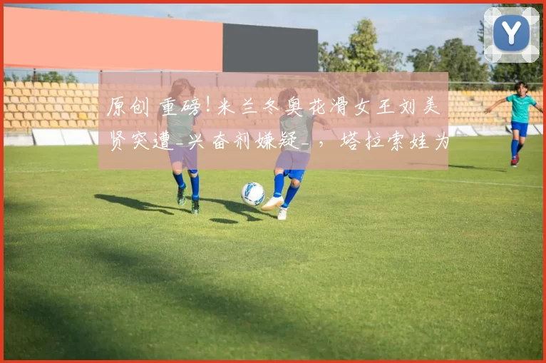 原创 重磅!米兰冬奥花滑女王刘美贤突遭_兴奋剂嫌疑_ ，塔拉索娃为其辩护