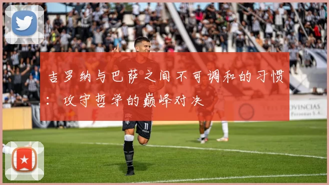 吉罗纳与巴萨之间不可调和的习惯：攻守哲学的巅峰对决