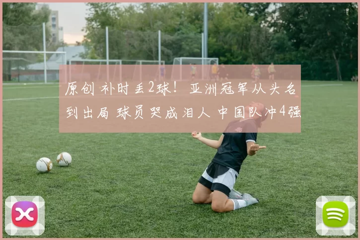 原创 补时丢2球！亚洲冠军从头名到出局 球员哭成泪人 中国队冲4强好消息